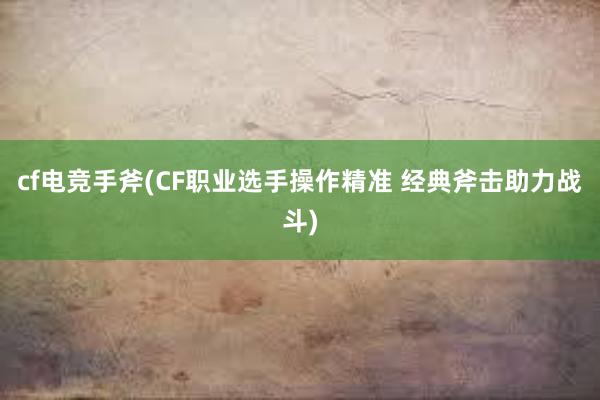 cf电竞手斧(CF职业选手操作精准 经典斧击助力战斗)