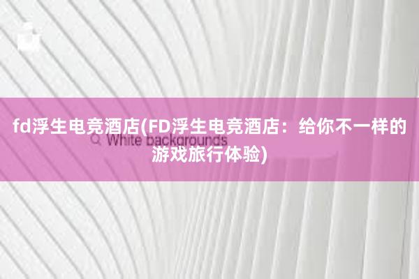 fd浮生电竞酒店(FD浮生电竞酒店：给你不一样的游戏旅行体验)