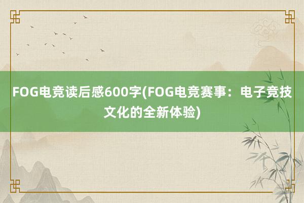 FOG电竞读后感600字(FOG电竞赛事：电子竞技文化的全新体验)