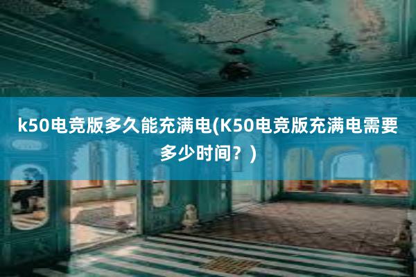 k50电竞版多久能充满电(K50电竞版充满电需要多少时间？)