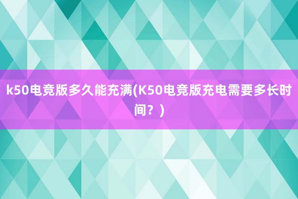 k50电竞版多久能充满(K50电竞版充电需要多长时间？)