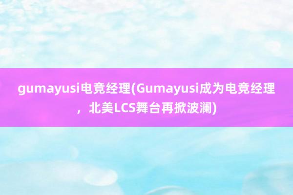 gumayusi电竞经理(Gumayusi成为电竞经理，北美LCS舞台再掀波澜)