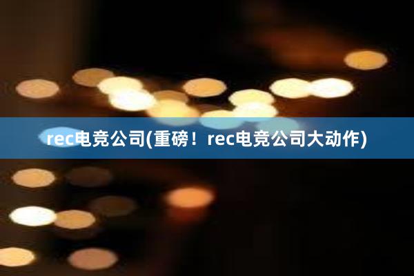 rec电竞公司(重磅！rec电竞公司大动作)