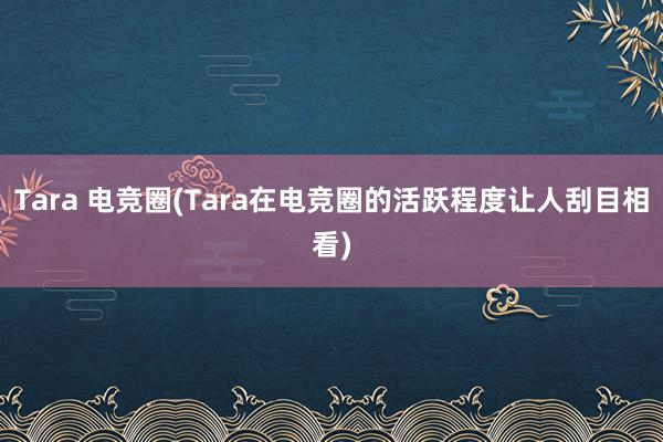 Tara 电竞圈(Tara在电竞圈的活跃程度让人刮目相看)