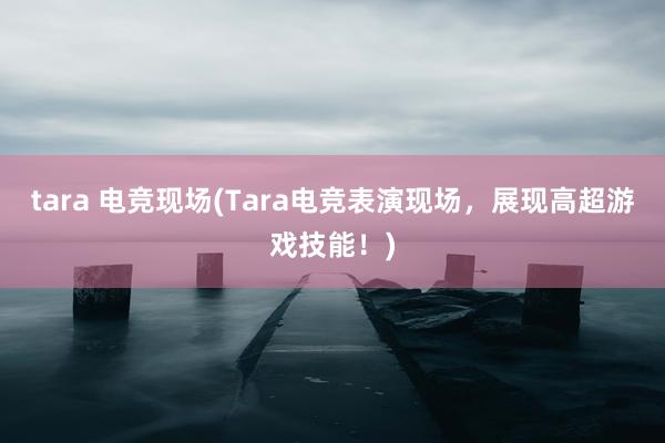 tara 电竞现场(Tara电竞表演现场，展现高超游戏技能！)