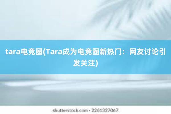 tara电竞圈(Tara成为电竞圈新热门：网友讨论引发关注)