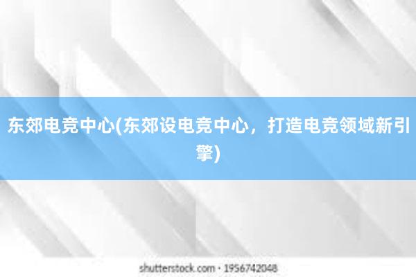 东郊电竞中心(东郊设电竞中心，打造电竞领域新引擎)