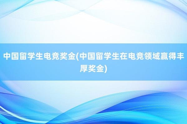 中国留学生电竞奖金(中国留学生在电竞领域赢得丰厚奖金)