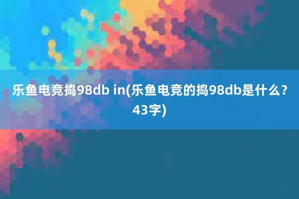 乐鱼电竞捣98db in(乐鱼电竞的捣98db是什么？43字)