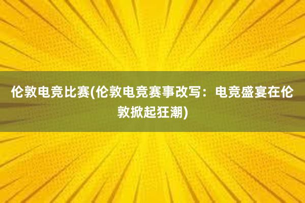 伦敦电竞比赛(伦敦电竞赛事改写：电竞盛宴在伦敦掀起狂潮)