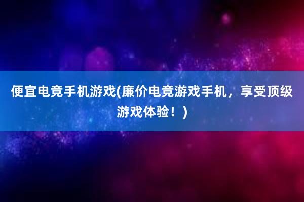 便宜电竞手机游戏(廉价电竞游戏手机，享受顶级游戏体验！)