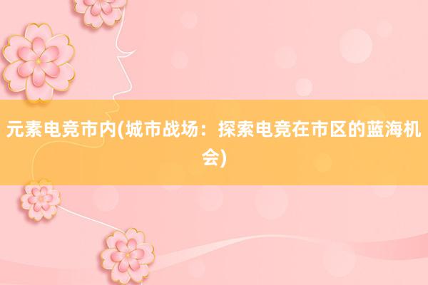 元素电竞市内(城市战场：探索电竞在市区的蓝海机会)