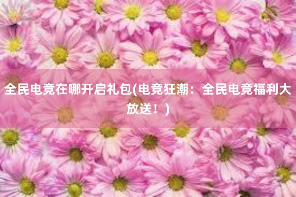 全民电竞在哪开启礼包(电竞狂潮：全民电竞福利大放送！)