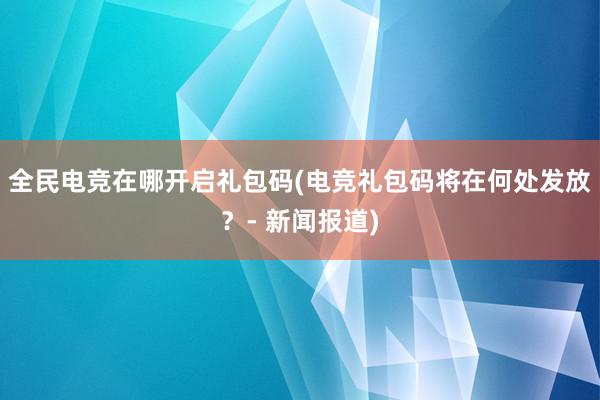 全民电竞在哪开启礼包码(电竞礼包码将在何处发放？- 新闻报道)