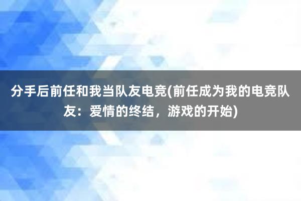 分手后前任和我当队友电竞(前任成为我的电竞队友：爱情的终结，游戏的开始)