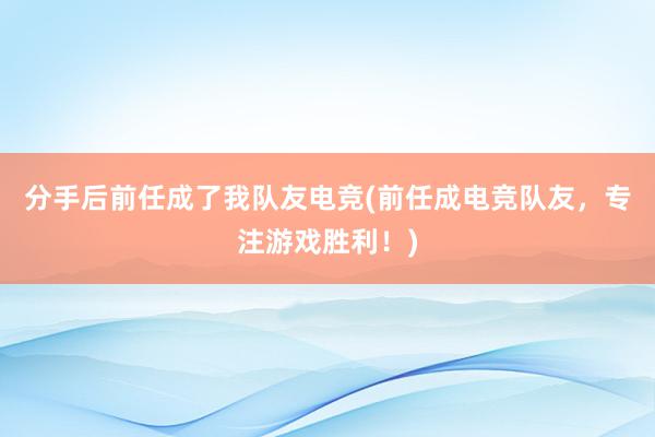 分手后前任成了我队友电竞(前任成电竞队友，专注游戏胜利！)