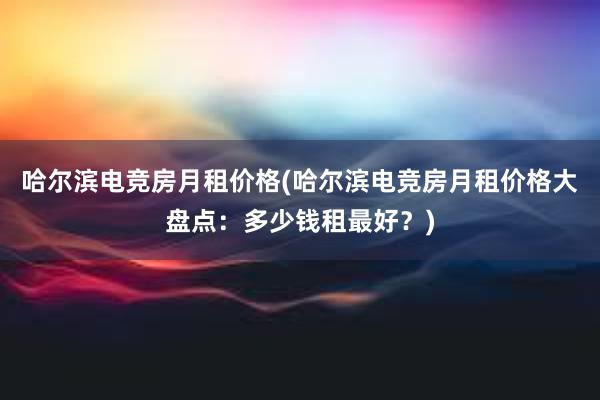 哈尔滨电竞房月租价格(哈尔滨电竞房月租价格大盘点：多少钱租最好？)