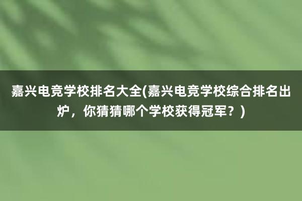 嘉兴电竞学校排名大全(嘉兴电竞学校综合排名出炉，你猜猜哪个学校获得冠军？)