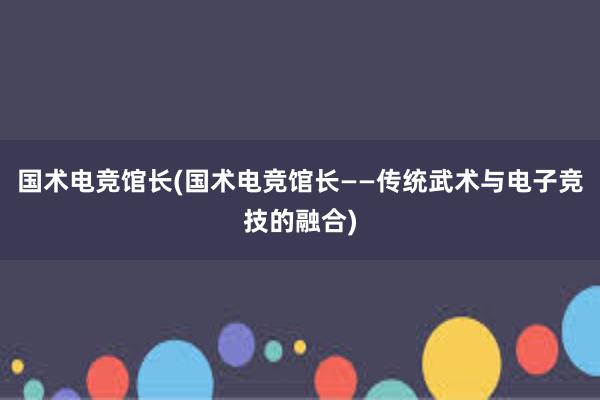 国术电竞馆长(国术电竞馆长——传统武术与电子竞技的融合)