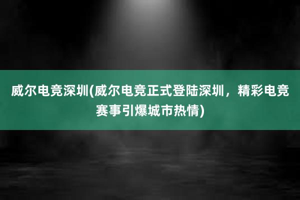 威尔电竞深圳(威尔电竞正式登陆深圳，精彩电竞赛事引爆城市热情)