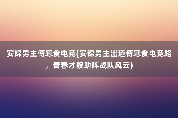 安锦男主傅寒食电竞(安锦男主出道傅寒食电竞路，青春才貌助阵战队风云)