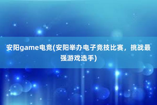 安阳game电竞(安阳举办电子竞技比赛，挑战最强游戏选手)