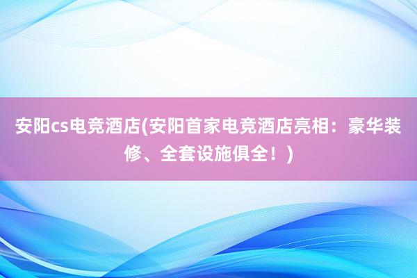 安阳cs电竞酒店(安阳首家电竞酒店亮相：豪华装修、全套设施俱全！)