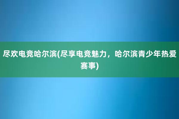 尽欢电竞哈尔滨(尽享电竞魅力，哈尔滨青少年热爱赛事)