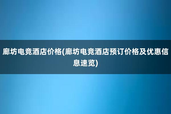 廊坊电竞酒店价格(廊坊电竞酒店预订价格及优惠信息速览)