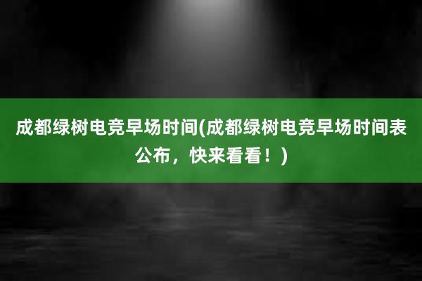 成都绿树电竞早场时间(成都绿树电竞早场时间表公布，快来看看！)