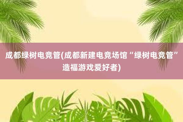 成都绿树电竞管(成都新建电竞场馆“绿树电竞管”造福游戏爱好者)