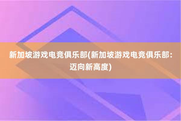 新加坡游戏电竞俱乐部(新加坡游戏电竞俱乐部：迈向新高度)