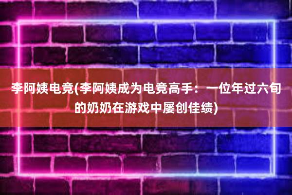 李阿姨电竞(李阿姨成为电竞高手：一位年过六旬的奶奶在游戏中屡创佳绩)