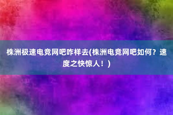 株洲极速电竞网吧咋样去(株洲电竞网吧如何？速度之快惊人！)