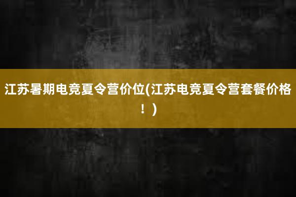 江苏暑期电竞夏令营价位(江苏电竞夏令营套餐价格！)