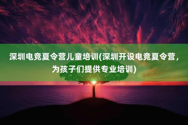 深圳电竞夏令营儿童培训(深圳开设电竞夏令营，为孩子们提供专业培训)