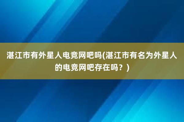 湛江市有外星人电竞网吧吗(湛江市有名为外星人的电竞网吧存在吗？)