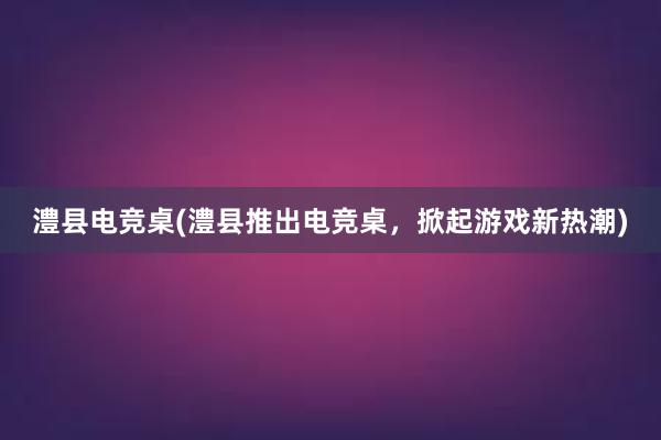 澧县电竞桌(澧县推出电竞桌，掀起游戏新热潮)