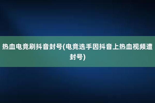 热血电竞刷抖音封号(电竞选手因抖音上热血视频遭封号)