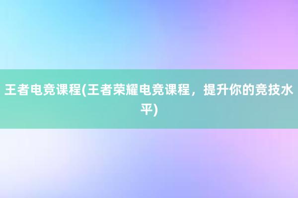 王者电竞课程(王者荣耀电竞课程，提升你的竞技水平)