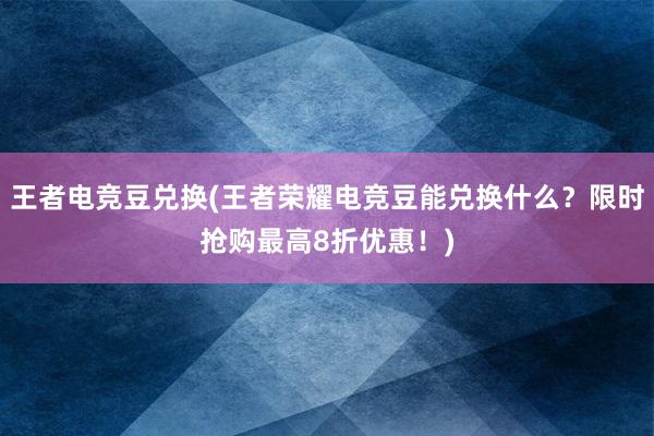 王者电竞豆兑换(王者荣耀电竞豆能兑换什么？限时抢购最高8折优惠！)