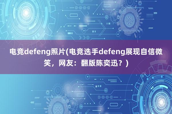 电竞defeng照片(电竞选手defeng展现自信微笑，网友：翻版陈奕迅？)