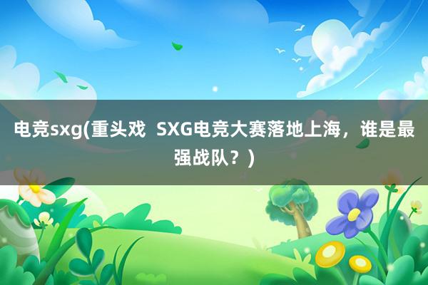 电竞sxg(重头戏  SXG电竞大赛落地上海，谁是最强战队？)