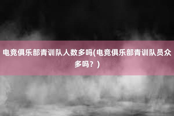 电竞俱乐部青训队人数多吗(电竞俱乐部青训队员众多吗？)