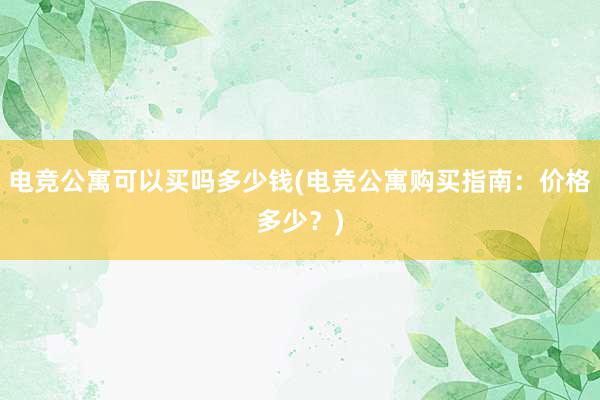 电竞公寓可以买吗多少钱(电竞公寓购买指南：价格多少？)