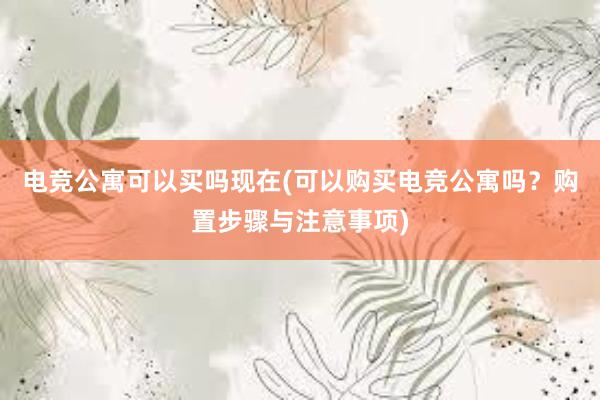 电竞公寓可以买吗现在(可以购买电竞公寓吗？购置步骤与注意事项)