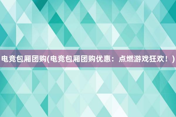 电竞包厢团购(电竞包厢团购优惠：点燃游戏狂欢！)