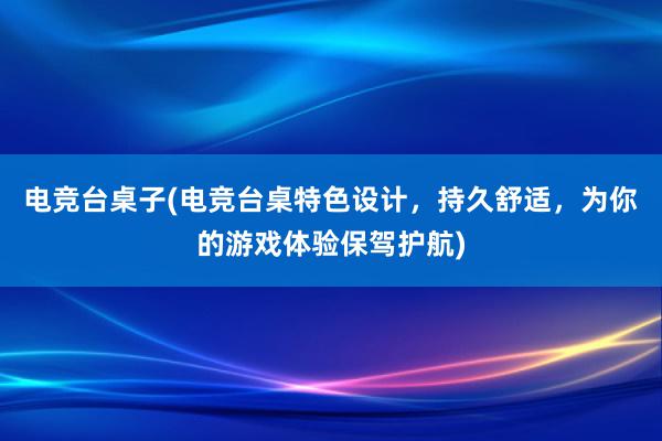 电竞台桌子(电竞台桌特色设计，持久舒适，为你的游戏体验保驾护航)