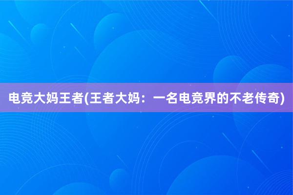 电竞大妈王者(王者大妈：一名电竞界的不老传奇)