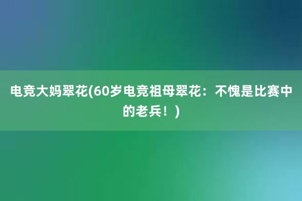 电竞大妈翠花(60岁电竞祖母翠花：不愧是比赛中的老兵！)